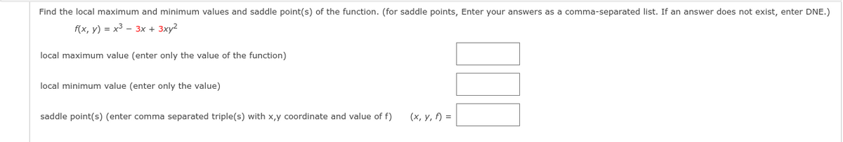 Find the local maximum and minimum values and saddle point(s) of the function. (for saddle points, Enter your answers as a comma-separated list. If an answer does not exist, enter DNE.)
f(x, y) = x3 – 3x + 3xy2
local maximum value (enter only the value of the function)
local minimum value (enter only the value)
saddle point(s) (enter comma separated triple(s) with x,y coordinate and value of f)
(х, у, 5) %3D

