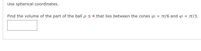 Use spherical coordinates.
Find the volume of the part of the ball p < 4 that lies between the cones p = T/6 and p = 7/3.
