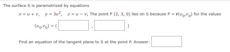 The surface S is parametrized by equations
x = u + v, y = 3u2, z = u - v; The point P (2, 3, 0) lies on S because P = r(uo,V) for the values
("0,Vo) = (
Find an equation of the tangent plane to S at the point P. Answer:
