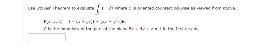 Use Stokes' Theorem to evaluate
F. dr where C is oriented counterclockwise as viewed from above.
F(x, y, z) = I + (x + yz)j + (xy – Vz)k,
C is the boundary of the part of the plane 5x + 4y + z = 1 in the first octant.
