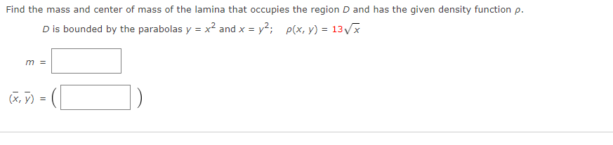 Find the mass and center of mass of the lamina that occupies the region D and has the given density function p.
D is bounded by the parabolas y = x? and x = y2; p(x, y) = 13Vx
m =
(X, y) =
