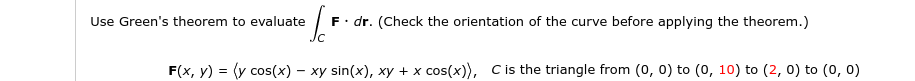 Use Green's theorem to evaluate
F. dr. (Check the orientation of the curve before applying the theorem.)
F(x, y) = (y cos(x) – xy sin(x), xy + x cos(x)), Cis the triangle from (0, 0) to (0, 10) to (2, 0) to (0, 0)
