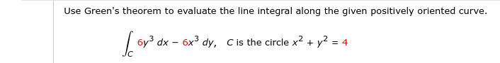 Use Green's theorem to evaluate the line integral along the given positively oriented curve.
| 6y3 dx – 6x3 dy, Cis the circle x2 + y? = 4
