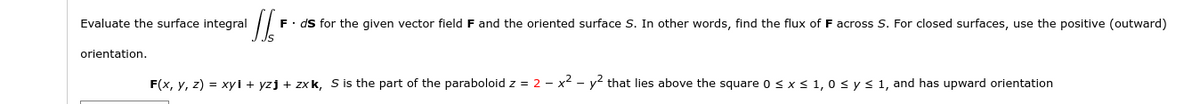 Evaluate the surface integral
F. ds for the given vector field F and the oriented surface S. In other words, find the flux of F across S. For closed surfaces, use the positive (outward)
orientation.
F(x, y, z) = xyi + yzj + zxk, S is the part of the paraboloid z = 2 - x² - y that lies above the square o < x < 1,0 s y s 1, and has upward orientation
