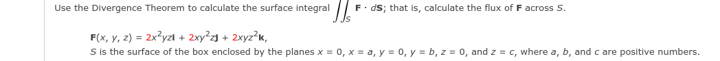 Use the Divergence Theorem to calculate the surface integral
F• ds; that is, calculate the flux of F across S.
F(x, y, z) = 2x?yzi + 2xy²zj + 2xyz?K,
S is the surface of the box enclosed by the planes x = 0, x = a, y = 0, y = b, z = 0, and z = c, where a, b, and c are positive numbers.
