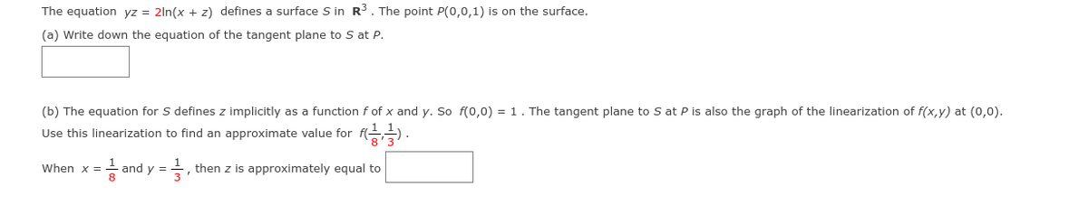 The equation yz = 2ln(x + z) defines a surface S in R3. The point P(0,0,1) is on the surface.
(a) Write down the equation of the tangent plane to S at P.
(b) The equation for S defines z implicitly as a function f of x and y. So f(0,0) = 1. The tangent plane to S at P is also the graph of the linearization of f(x,y) at (0,0).
Use this linearization to find an approximate value for
When x =
and y =
then z is approximately equal to
