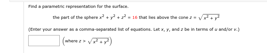 Find a parametric representation for the surface.
the part of the sphere x2 + y? + z2 = 16 that lies above the cone z =
+ y
%3D
(Enter your answer as a comma-separated list of equations. Let x, y, and z be in terms of u and/or v.)
where z >
+ y2
