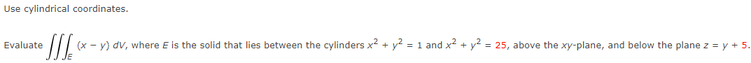 Use cylindrical coordinates.
Evaluate
(x - y) dV, where E is the solid that lies between the cylinders x² + y? = 1 and x2 + y? = 25, above the xy-plane, and below the plane z = y + 5.

