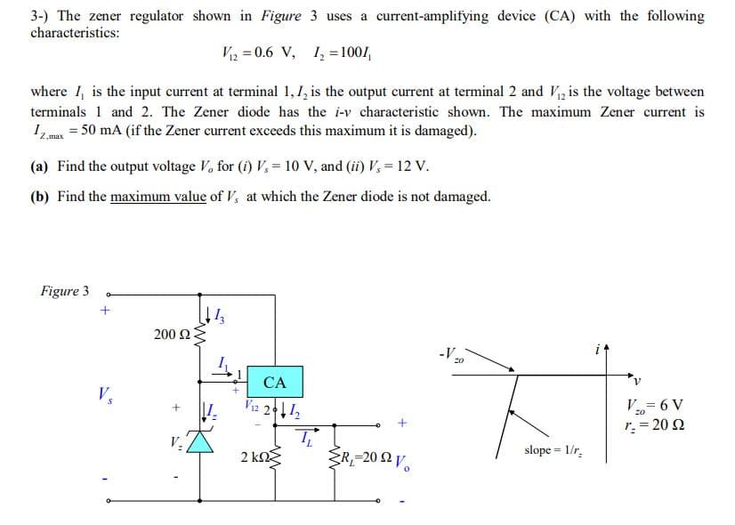 3-) The zener regulator shown in Figure 3 uses a current-amplifying device (CA) with the following
characteristics:
V2 = 0.6 V, 1, =100/,
where I, is the input current at terminal 1, 1, is the output current at terminal 2 and V, is the voltage between
terminals 1 and 2. The Zener diode has the i-v characteristic shown. The maximum Zener current is
1max = 50 mA (if the Zener current exceeds this maximum it is damaged).
(a) Find the output voltage V, for (i) V, = 10 V, and (ii) V, = 12 v.
(b) Find the maximum value of V, at which the Zener diode is not damaged.
Figure 3
+
200 Ω
-V 20
CA
V
Vi2 212
V= 6 V
20
r. = 20 2
V.
slope = 1/r.
2 kn
ŹR,=20 2 V.
