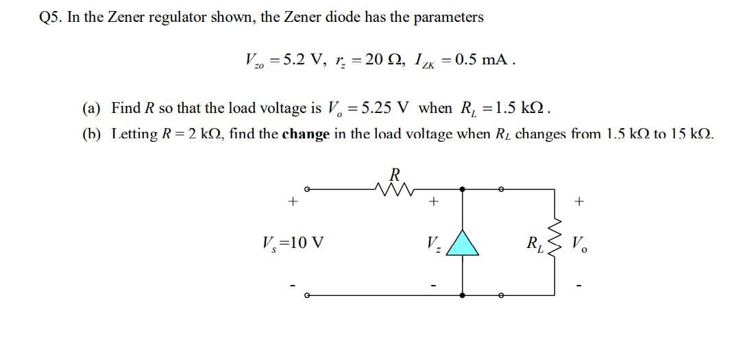 Q5. In the Zener regulator shown, the Zener diode has the parameters
V, = 5.2 V, r = 20 Q, 1K = 0.5 mA.
(a) Find R so that the load voltage is V, = 5.25 V when R, =1.5 kQ.
(b) Letting R = 2 kQ, find the change in the load voltage when RL changes from 1.5 kQ to 15 kQ.
+
V,=10 V
R
V.

