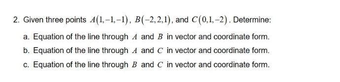 2. Given three points A(1,-1,-1), B(-2,2,1), and C(0,1,-2). Determine:
a. Equation of the line through A and B in vector and coordinate form.
b. Equation of the line through A and C in vector and coordinate form.
c. Equation of the line through B and C in vector and coordinate form.
