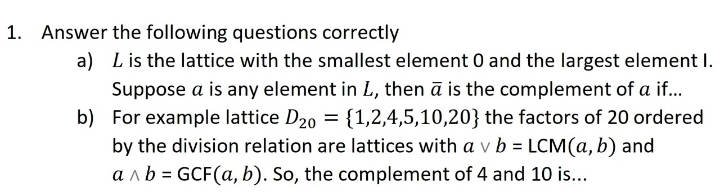 1. Answer the following questions correctly
a) Lis the lattice with the smallest element 0 and the largest element I.
Suppose a is any element in L, then ā is the complement of a if..
b) For example lattice D20 = {1,2,4,5,10,20} the factors of 20 ordered
by the division relation are lattices with a v b = LCM(a, b) and
a n b = GCF(a, b). So, the complement of 4 and 10 is...
