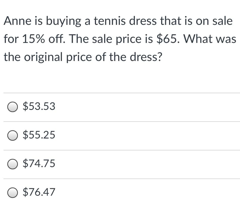 Anne is buying a tennis dress that is on sale
for 15% off. The sale price is $65. What was
the original price of the dress?
O $53.53
O $55.25
O $74.75
O $76.47
