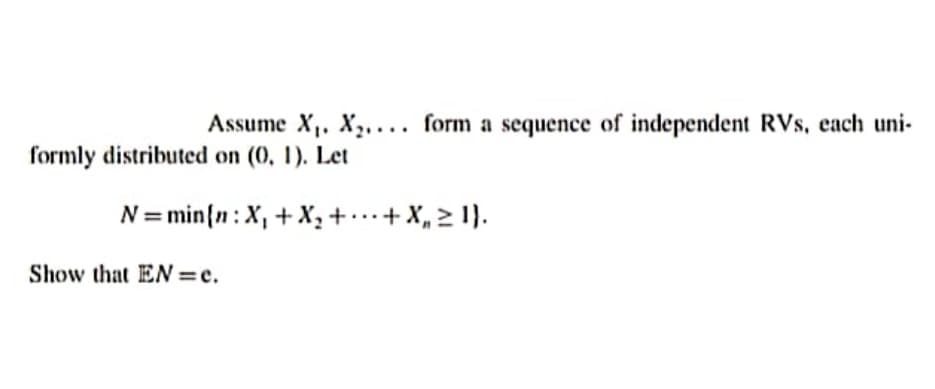 Assume X,. X,.... form a sequence of independent RVs, each uni-
formly distributed on (0, 1). Let
N= min{n: X, + X,+ ..+ X, > 1).
Show that EN =e.
