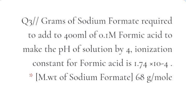 Q3// Grams of Sodium Formate required
to add to 40oml of o.1M Formic acid to
make the pH of solution by 4, ionization
constant for Formic acid is 1.74 ×1O-4 .
* [M.wt of Sodium Formate] 68 g/mole

