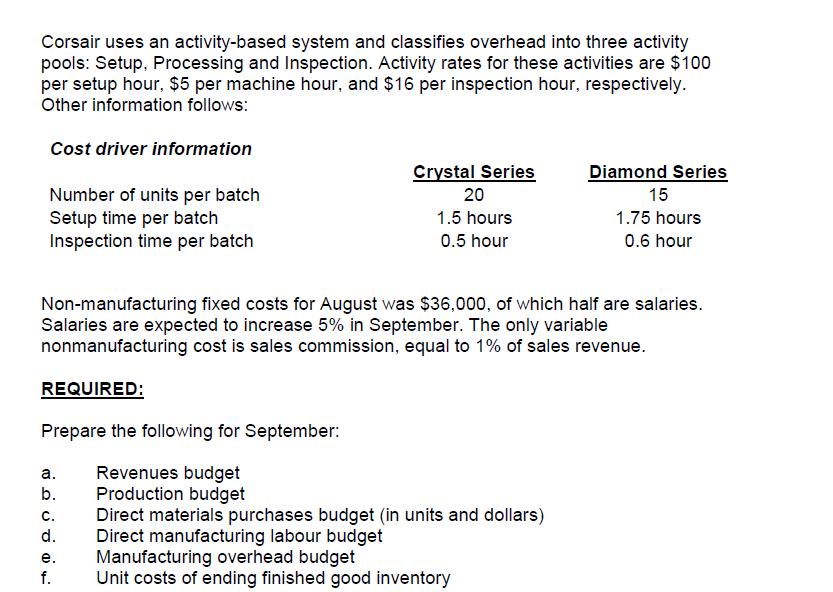 Corsair uses an activity-based system and classifies overhead into three activity
pools: Setup, Processing and Inspection. Activity rates for these activities are $100
per setup hour, $5 per machine hour, and $16 per inspection hour, respectively.
Other information follows:
Cost driver information
Crystal Series
Diamond Series
Number of units per batch
Setup time per batch
Inspection time per batch
20
15
1.5 hours
1.75 hours
0.5 hour
0.6 hour
Non-manufacturing fixed costs for August was $36,000, of which half are salaries.
Salaries are expected to increase 5% in September. The only variable
nonmanufacturing cost is sales commission, equal to 1% of sales revenue.
REQUIRED:
Prepare the following for September:
Revenues budget
Production budget
Direct materials purchases budget (in units and dollars)
Direct manufacturing labour budget
Manufacturing overhead budget
Unit costs of ending finished good inventory
а.
b.
с.
d.
е.
f.
