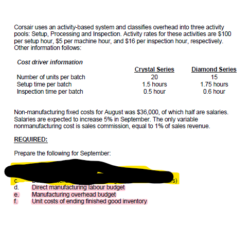 Corsair uses an activity-based system and classifies overhead into three activity
pools: Setup, Processing and Inspection. Activity rates for these activities are $100
per setup hour, $5 per machine hour, and $16 per inspection hour, respectively.
Other information follows:
Cost driver information
Crystal Series
Diamond Series
Number of units per batch
Setup time per batch
Inspection time per batch
20
15
1.5 hours
0.5 hour
1.75 hours
0.6 hour
Non-manufacturing fixed costs for August was $36,000, of which half are salaries.
Salaries are expected to increase 5% in September. The only variable
nonmanufacturing cost is sales commission, equal to 1% of sales revenue.
REQUIRED:
Prepare the following for September:
Direct manufacturing labour budget
Manufacturing overhead budget
Unit costs of ending finished good inventory
d.
e.
f.
