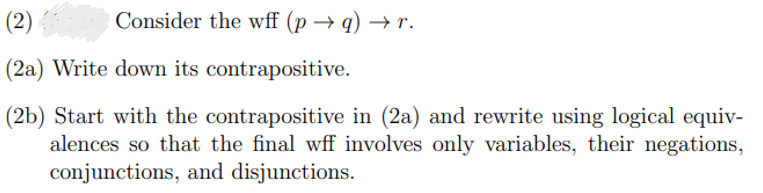 Consider the wff (p→q) → r.
(2)
(2a) Write down its contrapositive.
(2b) Start with the contrapositive in (2a) and rewrite using logical equiv-
alences so that the final wff involves only variables, their negations,
conjunctions, and disjunctions.