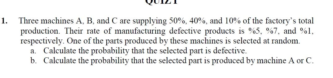 Three machines A, B, and C are supplying 50%, 40%, and 10% of the factory's total
production. Their rate of manufacturing defective products is %5, %7, and %1,
respectively. One of the parts produced by these machines is selected at random.
a. Calculate the probability that the selected part is defective.
b. Calculate the probability that the selected part is produced by machine A or C.
1.
