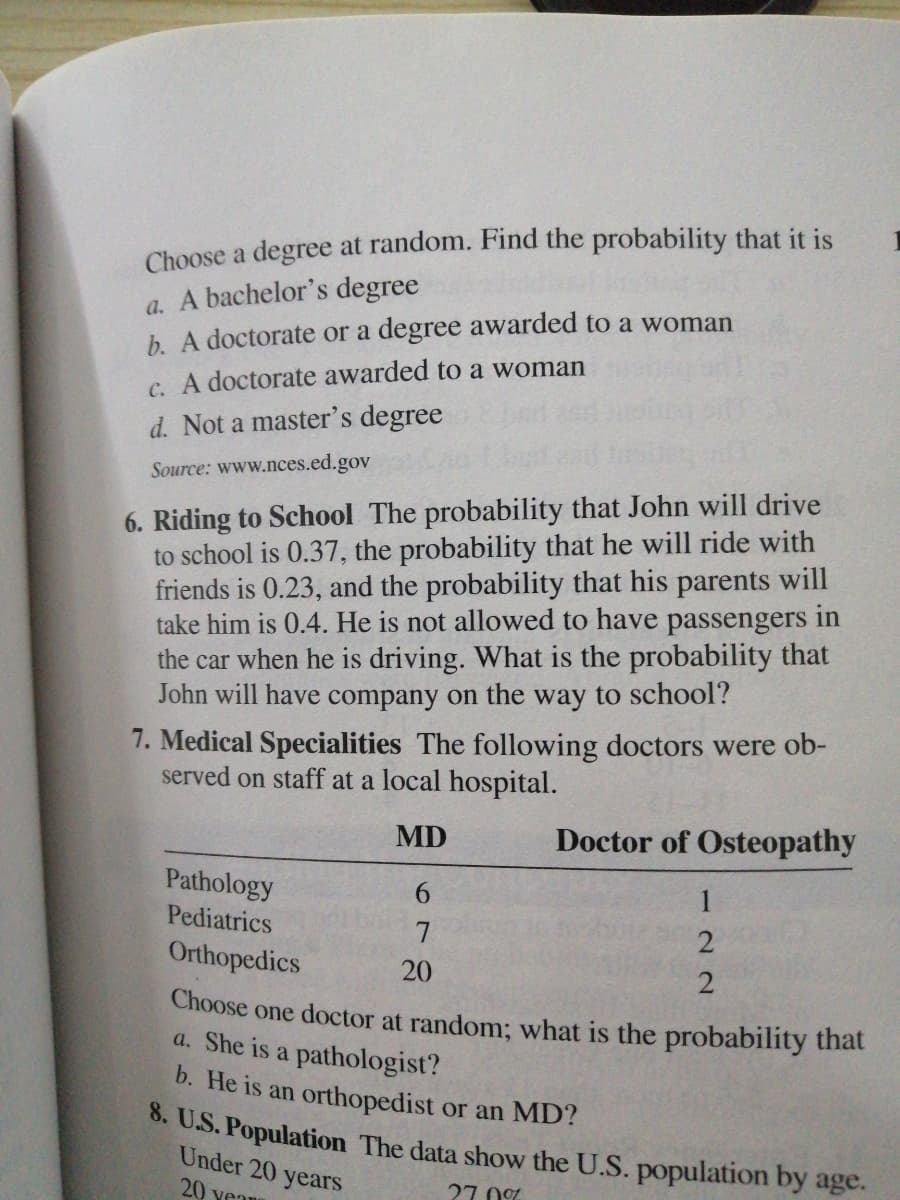Choose a degree at random. Find the probability that it is
a. A bachelor's degree
b. A doctorate or a degree awarded to a woman
C. A doctorate awarded to a woman
d. Not a master's degree
Source: www.nces.ed.gov
6. Riding to School The probability that John will drive
to school is 0.37, the probability that he will ride with
friends is 0.23, and the probability that his parents will
take him is 0.4. He is not allowed to have passengers in
the car when he is driving. What is the probability that
John will have company on the way to school?
7. Medical Specialities The following doctors were ob-
served on staff at a local hospital.
MD
Doctor of Osteopathy
Pathology
6.
Pediatrics
Orthopedics
20
Choose one doctor at random; what is the probability that
a. She is a pathologist?
b. He is an orthopedist or an MD?
. U.S. Population The data show the U.S. population by age.
Under 20 years
20 vea
27. 0%
122
