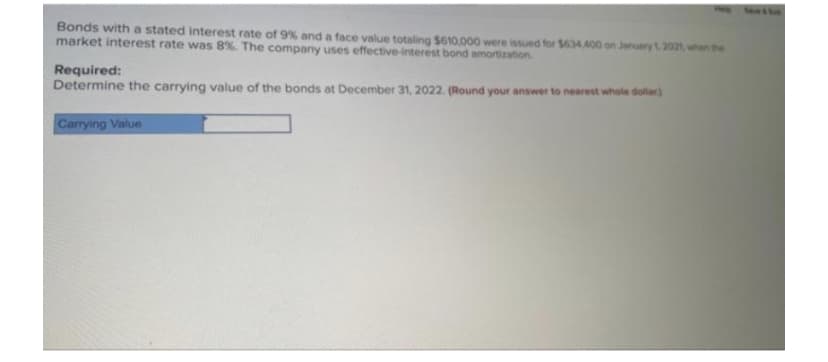 Bonds with a stated interest rate of 9% and a face value totaling $610,000 were issued for $634 400 on January 1.2021 whe
market interest rate was 8%. The company uses effective-interest bond amortization
Required:
Determine the carrying value of the bonds at December 31, 2022. (Round your answer to nearest whole dolar)
Carrying Value
