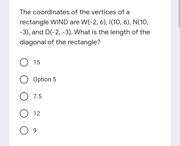 The coordinates of the vertices of a
rectangle WIND are W(-2, 6), I(10, 6), N(10,
-3), and D(-2, -3). What is the length of the
diagonal of the rectangle?
15
Option 5
7.5
12
9
