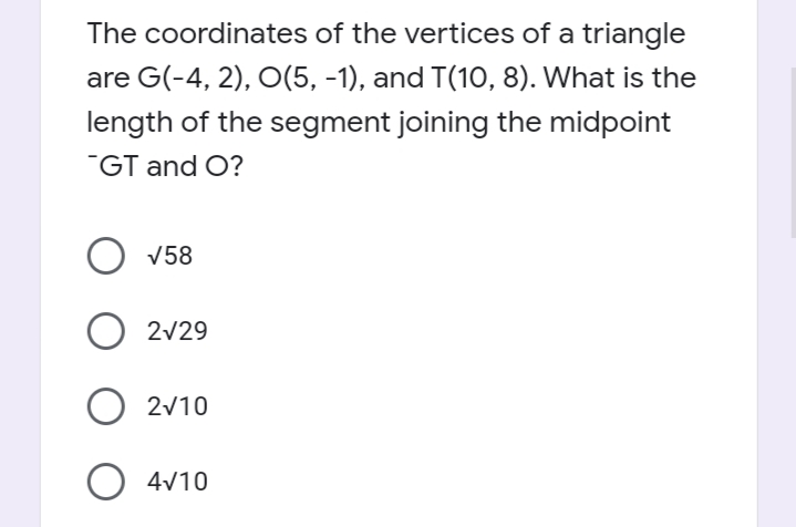 The coordinates of the vertices of a triangle
are G(-4, 2), O(5, -1), and T(1O, 8). What is the
length of the segment joining the midpoint
"GT and O?
O v58
O 2v29
2v10
O 4v10

