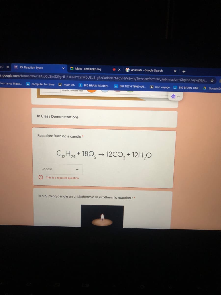 25: Reaction Types
O Meet - omd-kekp-rzq
G annotate - Google Search
+
s.google.com/forms/d/e/1FAlpQLSfnS29gHf_61DR3Yz2fMDUSu3_gBzSadshb7MigVHVx9whgTw/viewform?hr_submission=ChgInd7AyxgSEA ☆
formance Matte.
A computer fun time
A math ish
A BIG BRAIN READIN
A BIG TECH TIME/AN.
В bon voyage
A BIG BRAIN TIME
Google D
diaxide, releoses heot
In Class Demonstrations
Reaction: Burning a candle*
CH24+ 180, → 12cO, + 12H,O
Choose
This is a required question
Is a burning candle an endothermic or exothermic reaction? *
