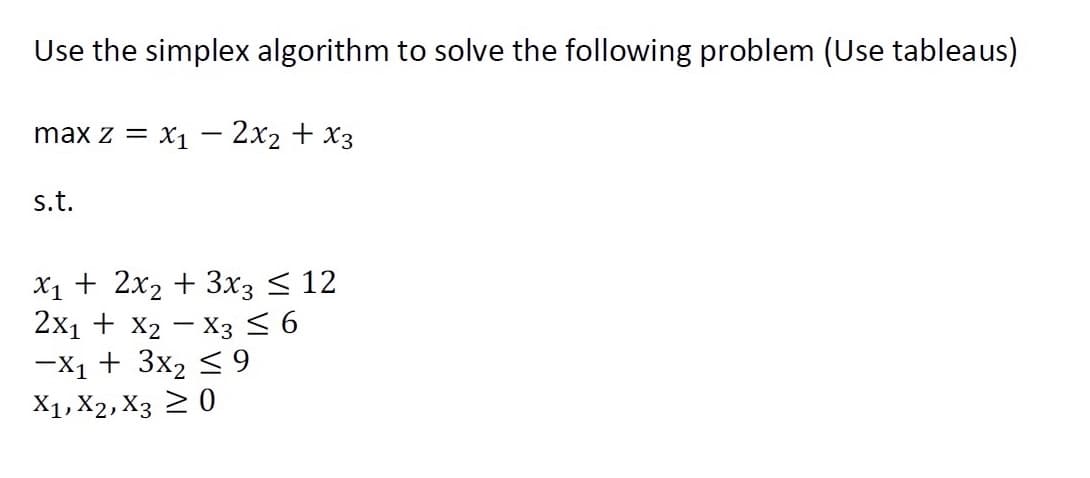 Use the simplex algorithm to solve the following problem (Use tableaus)
max z = x1 – 2x2 + x3
-
s.t.
X1 + 2x2 + 3x3 < 12
2x1 + X2 - X3 < 6
-X1 + 3x2 < 9
X1, X2, X3 2 0
