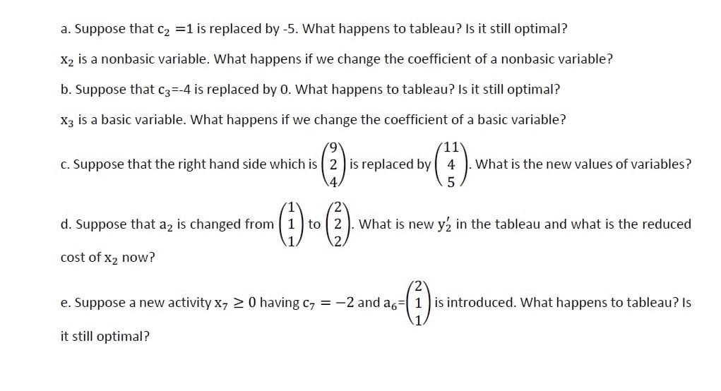 a. Suppose that c2 =1 is replaced by -5. What happens to tableau? Is it still optimal?
X2 is a nonbasic variable. What happens if we change the coefficient of a nonbasic variable?
b. Suppose that C3--4 is replaced by 0. What happens to tableau? Is it still optimal?
Xạ is a basic variable. What happens if we change the coefficient of a basic variable?
11
c. Suppose that the right hand side which is 2 is replaced by 4
What is the new values of variables?
d. Suppose that a, is changed from 1 to 2 ). What is new y½ in the tableau and what is the reduced
cost of x2 now?
e. Suppose a new activity x, 20 having c, = -2 and a6= 1 is introduced. What happens t
tableau? Is
it still optimal?
