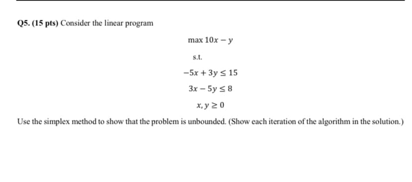 Q5. (15 pts) Consider the linear program
max 10x – y
s.t.
-5x + 3y < 15
3x – 5y < 8
х, у 2 0
Use the simplex method to show that the problem is unbounded. (Show each iteration of the algorithm in the solution.)
