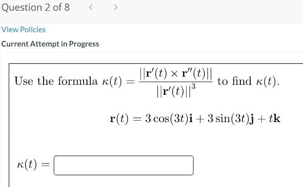 Question 2 of 8
View Policies
Current Attempt in Progress
||r'(t) × r"(t)||
||r(t)||*
Use the formula k(t)
to find k(t).
r(t) = 3 cos(3t)i + 3 sin(3t)j + tk
K(t)
