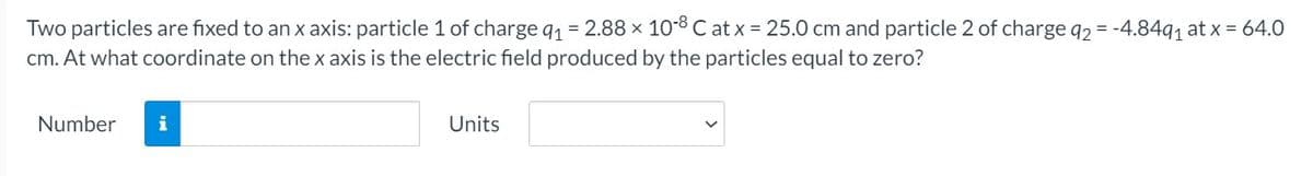 Two particles are fixed to an x axis: particle 1 of charge q1 = 2.88 x 108 C at x = 25.0 cm and particle 2 of charge q2 = -4.84q1 at x = 64.0
cm. At what coordinate on thex axis is the electric field produced by the particles equal to zero?
Number
i
Units
