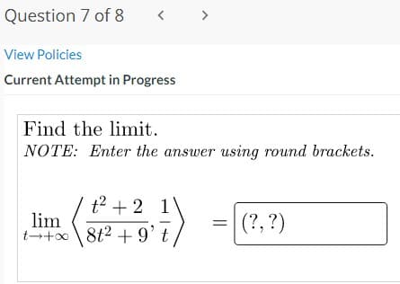 Question 7 of 8
< >
View Policies
Current Attempt in Progress
Find the limit.
NOTE: Enter the answer using round brackets.
t2 + 2 1
lim
t + 8t2 +9' t
(?, ?)
