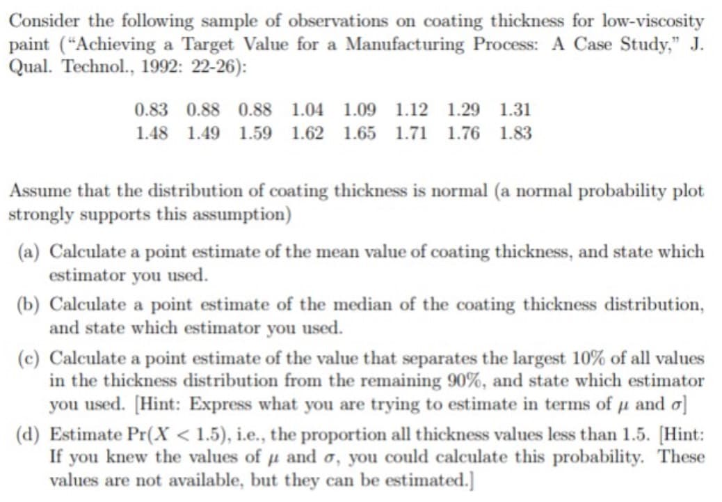 Consider the following sample of observations on coating thickness for low-viscosity
paint (“Achieving a Target Value for a Manufacturing Process: A Case Study," J.
Qual. Technol., 1992: 22-26):
0.83 0.88 0.88 1.04 1.09 1.12 1.29 1.31
1.48 1.49 1.59 1.62 1.65 1.71 1.76 1.83
Assume that the distribution of coating thickness is normal (a normal probability plot
strongly supports this assumption)
(a) Calculate a point estimate of the mean value of coating thickness, and state which
estimator you used.
(b) Calculate a point estimate of the median of the coating thickness distribution,
and state which estimator you used.
(c) Calculate a point estimate of the value that separates the largest 10% of all values
in the thickness distribution from the remaining 90%, and state which estimator
you used. [Hint: Express what you are trying to estimate in terms of u and o]
(d) Estimate Pr(X < 1.5), i.e., the proportion all thickness values less than 1.5. [Hint:
If you knew the values of u and o, you could calculate this probability. These
values are not available, but they can be estimated.]
