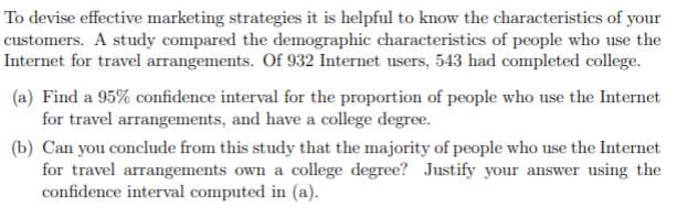 To devise effective marketing strategies it is helpful to know the characteristics of your
customers. A study compared the demographic characteristics of people who use the
Internet for travel arrangements. Of 932 Internet users, 543 had completed college.
(a) Find a 95% confidence interval for the proportion of people who use the Internet
for travel arrangements, and have a college degree.
(b) Can you conclude from this study that the majority of people who use the Internet
for travel arrangements own a college degree? Justify your answer using the
confidence interval computed in (a).
