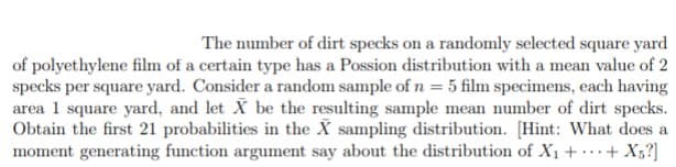 The number of dirt specks on a randomly selected square yard
of polyethylene film of a certain type has a Possion distribution with a mean value of 2
specks per square yard. Consider a random sample of n = 5 film specimens, each having
area 1 square yard, and let X be the resulting sample mean number of dirt specks.
Obtain the first 21 probabilities in the X sampling distribution. [Hint: What does a
moment generating function argument say about the distribution of X1 + + X;?]
...
