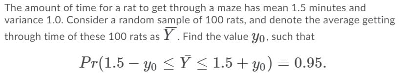 The amount of time for a rat to get through a maze has mean 1.5 minutes and
variance 1.0. Consider a random sample of 100 rats, and denote the average getting
through time of these 100 rats as Y. Find the value yo, such that
Pr(1.5 – yo < Ý < 1.5+ yo) = 0.95.
-
