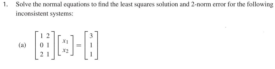 Solve the normal equations to find the least squares solution and 2-norm error for the following
inconsistent systems:
1.
1 2
3
X1
(a)
X2
2 1
