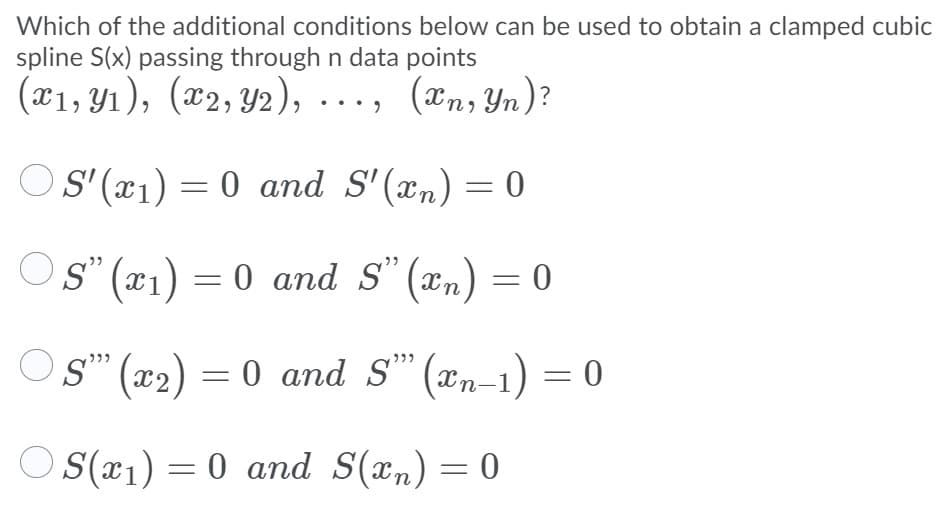 Which of the additional conditions below can be used to obtain a clamped cubic
spline S(x) passing through n data points
(x1, Y1), (x2, Y2), ..., (xn, Yn)?
OS' (x)) = 0 and S'(xn) = 0
Os" (x1) = 0 and s" (xn) = 0
Os" (x2) = 0 and S" (xn-1) = 0
O (x1) = 0 and S(xn) = 0
