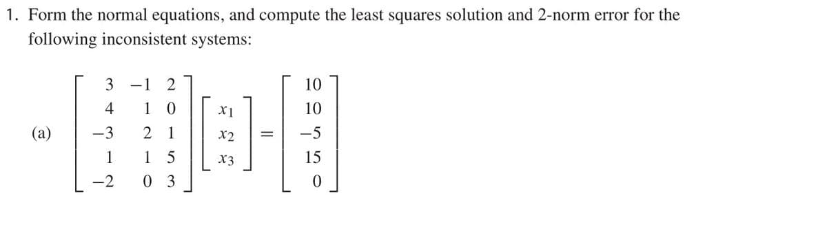 1. Form the normal equations, and compute the least squares solution and 2-norm error for the
following inconsistent systems:
3
-1
2
10
4
1
X1
10
(a)
-3
2
1
X2
-5
1
1 5
X3
15
-2
0 3
