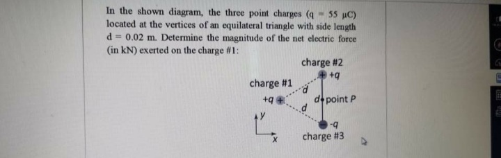 In the shown diagram, the three point charges (q - 55 uC)
located at the vertices of an equilateral triangle with side length
d = 0.02 m. Determine the magnitude of the net electric force
(in kN) exerted on the charge #1:
charge #2
charge #1
+q
de point P
-q
charge #3
