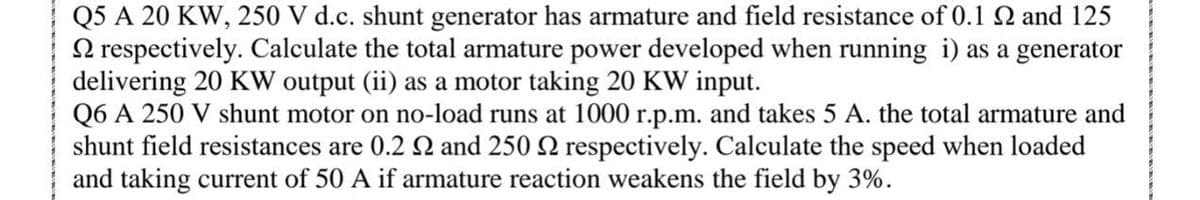 Q5 A 20 KW, 250 V d.c. shunt generator has armature and field resistance of 0.1 Q and 125
N respectively. Calculate the total armature power developed when running i) as a generator
delivering 20 KW output (ii) as a motor taking 20 KW input.
Q6 A 250 V shunt motor on no-load runs at 1000 r.p.m. and takes 5 A. the total armature and
shunt field resistances are 0.2 2 and 250 2 respectively. Calculate the speed when loaded
and taking current of 50 A if armature reaction weakens the field
3%.
