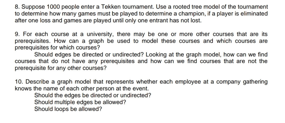 8. Suppose 1000 people enter a Tekken tournament. Use a rooted tree model of the tournament
to determine how many games must be played to determine a champion, if a player is eliminated
after one loss and games are played until only one entrant has not lost.
9. For each course at a university, there may be one or more other courses that are its
prerequisites. How can a graph be used to model these courses and which courses are
prerequisites for which courses?
Should edges be directed or undirected? Looking at the graph model, how can we find
courses that do not have any prerequisites and how can we find courses that are not the
prerequisite for any other courses?
10. Describe a graph model that represents whether each employee at a company gathering
knows the name of each other person at the event.
Should the edges be directed or undirected?
Should multiple edges be allowed?
Should loops be allowed?
