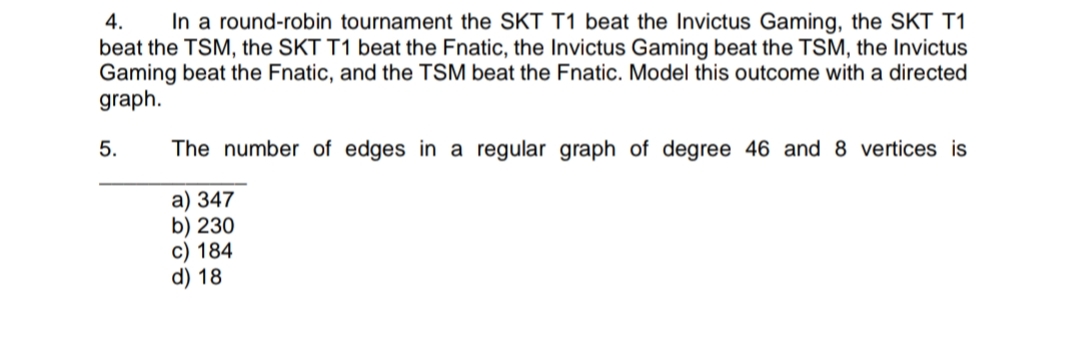 4.
In a round-robin tournament the SKT T1 beat the Invictus Gaming, the SKT T1
beat the TSM, the SKT T1 beat the Fnatic, the Invictus Gaming beat the TSM, the Invictus
Gaming beat the Fnatic, and the TSM beat the Fnatic. Model this outcome with a directed
graph.
5.
The number of edges in a regular graph of degree 46 and 8 vertices is
a) 347
b) 230
c) 184
d) 18
