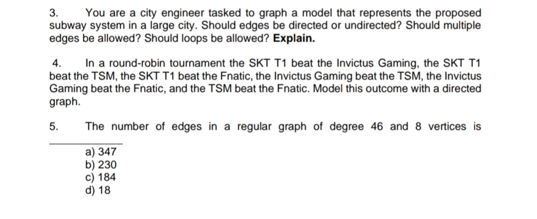 3.
You are a city engineer tasked to graph a model that represents the proposed
subway system in a large city. Should edges be directed or undirected? Should multiple
edges be allowed? Should loops be allowed? Explain.
4.
In a round-robin tournament the SKT T1 beat the Invictus Gaming, the SKT T1
beat the TSM, the SKT T1 beat the Fnatic, the Invictus Gaming beat the TSM, the Invictus
Gaming beat the Fnatic, and the TSM beat the Fnatic. Model this outcome with a directed
graph.
5.
The number of edges in a regular graph of degree 46 and 8 vertices is
a) 347
b) 230
c) 184
d) 18
