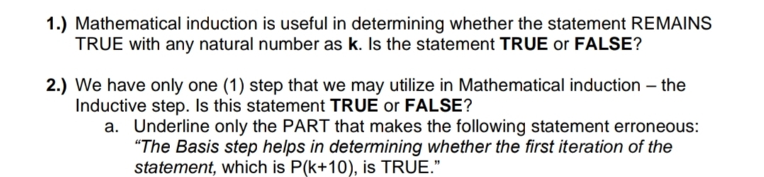 1.) Mathematical induction is useful in determining whether the statement REMAINS
TRUE with any natural number as k. Is the statement TRUE or FALSE?
2.) We have only one (1) step that we may utilize in Mathematical induction – the
Inductive step. Is this statement TRUE or FALSE?
a. Underline only the PART that makes the following statement erroneous:
"The Basis step helps in determining whether the first iteration of the
statement, which is P(k+10), is TRUE."
