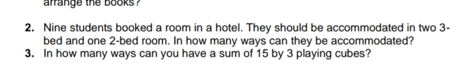 arrange the bookS?
2. Nine students booked a room in a hotel. They should be accommodated in two 3-
bed and one 2-bed room. In how many ways can they be accommodated?
3. In how many ways can you have a sum of 15 by 3 playing cubes?
