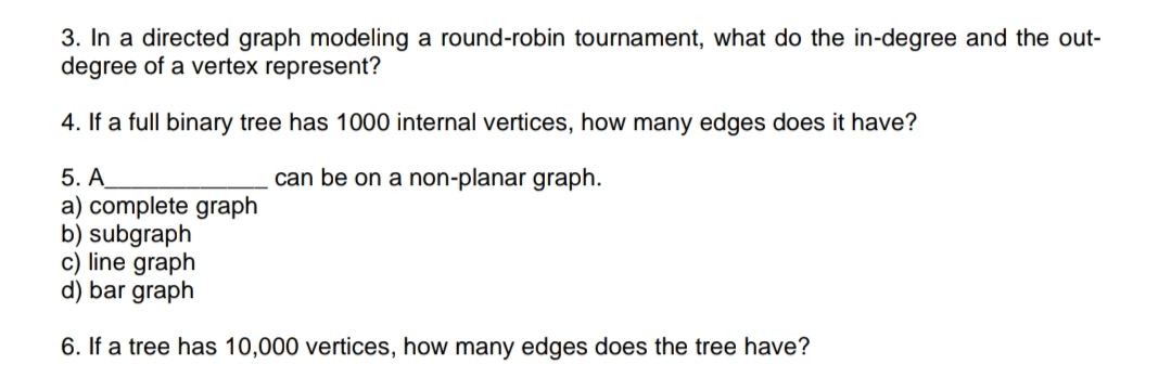 3. In a directed graph modeling a round-robin tournament, what do the in-degree and the out-
degree of a vertex represent?
4. If a full binary tree has 1000 internal vertices, how many edges does it have?
can be on a non-planar graph.
5. A
a) complete graph
b) subgraph
c) line graph
d) bar graph
6. If a tree has 10,000 vertices, how many edges does the tree have?
