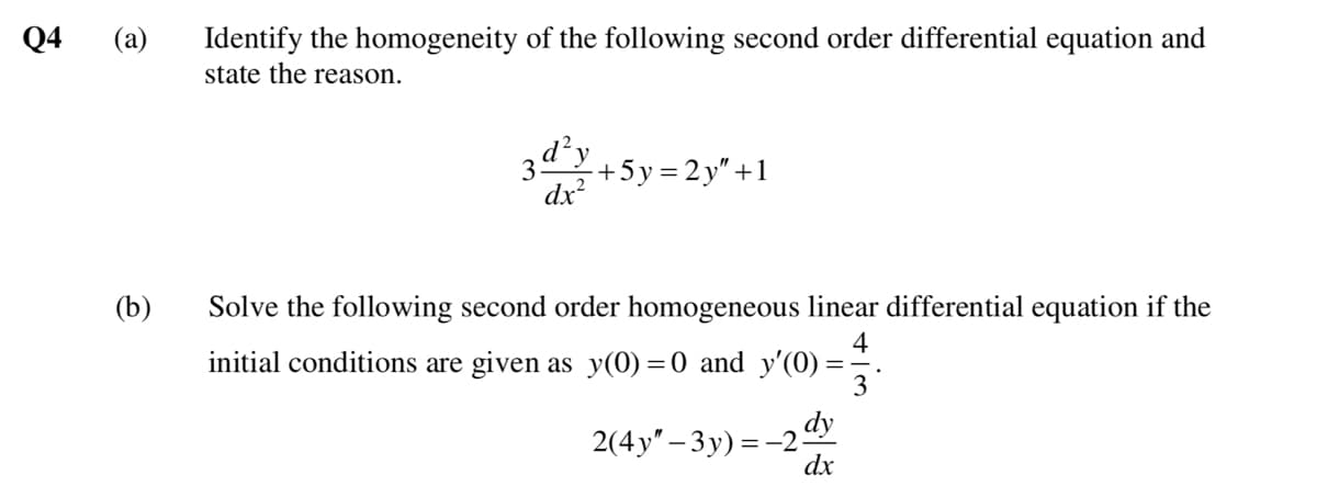 Q4
Identify the homogeneity of the following second order differential equation and
state the reason.
(a)
d²y
3
dx?
+5y=2y"+1
(b)
Solve the following second order homogeneous linear differential equation if the
4
initial conditions are given as y(0) =0 and y'(0) =
dy
2(4у' - Зу) 3-2-
dx
